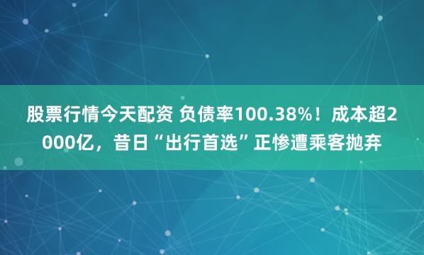股票行情今天配资 负债率100.38%！成本超2000亿，昔日“出行首选”正惨遭乘客抛弃