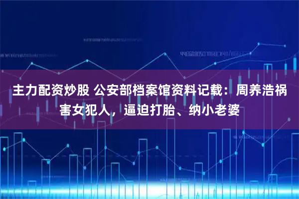 主力配资炒股 公安部档案馆资料记载：周养浩祸害女犯人，逼迫打胎、纳小老婆