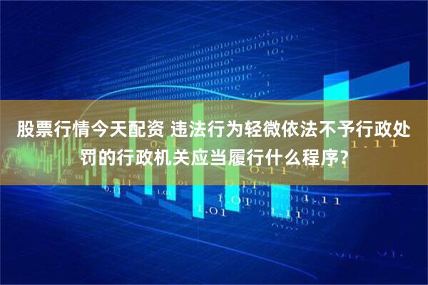 股票行情今天配资 违法行为轻微依法不予行政处罚的行政机关应当履行什么程序？