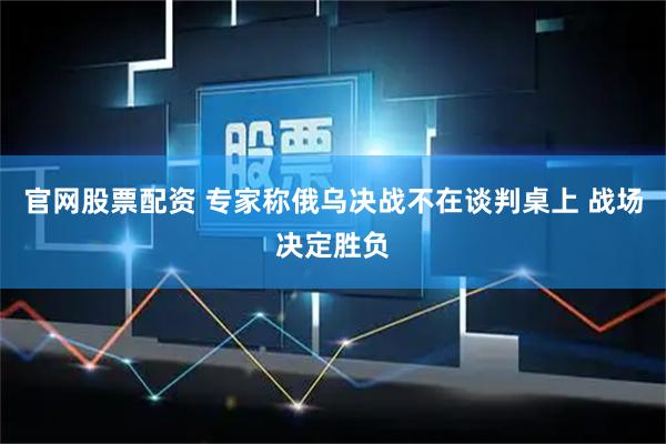 官网股票配资 专家称俄乌决战不在谈判桌上 战场决定胜负