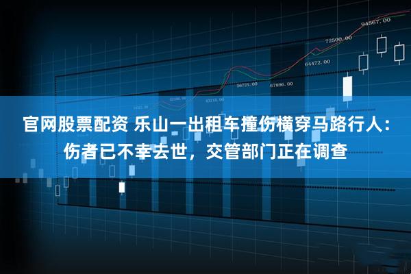 官网股票配资 乐山一出租车撞伤横穿马路行人：伤者已不幸去世，交管部门正在调查