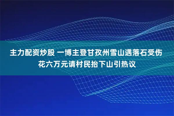 主力配资炒股 一博主登甘孜州雪山遇落石受伤 花六万元请村民抬下山引热议