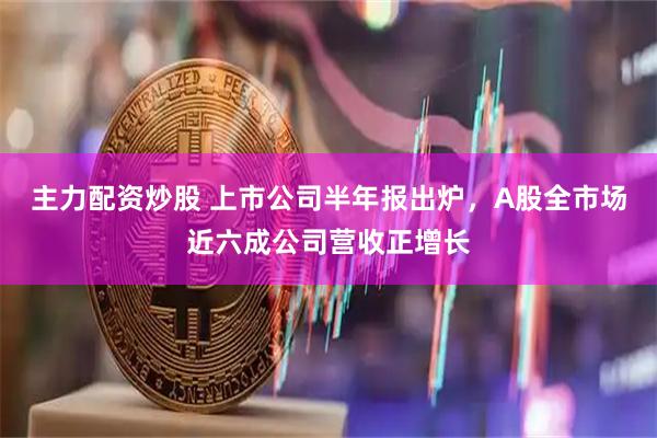 主力配资炒股 上市公司半年报出炉，A股全市场近六成公司营收正增长