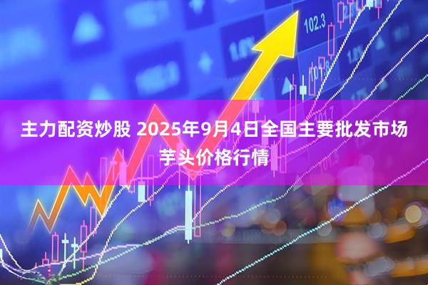 主力配资炒股 2025年9月4日全国主要批发市场芋头价格行情