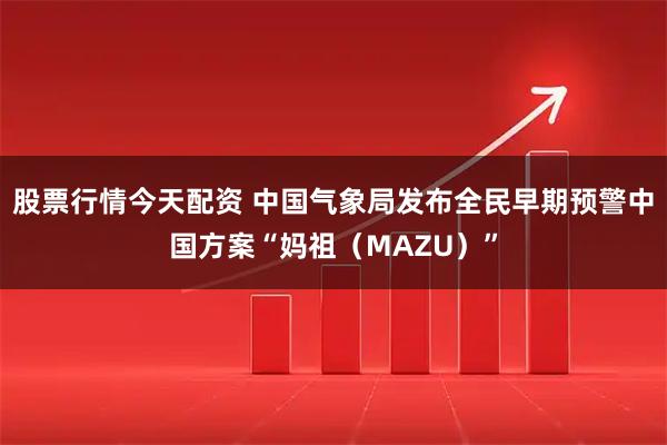 股票行情今天配资 中国气象局发布全民早期预警中国方案“妈祖（MAZU）”