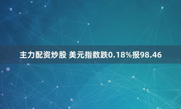 主力配资炒股 美元指数跌0.18%报98.46