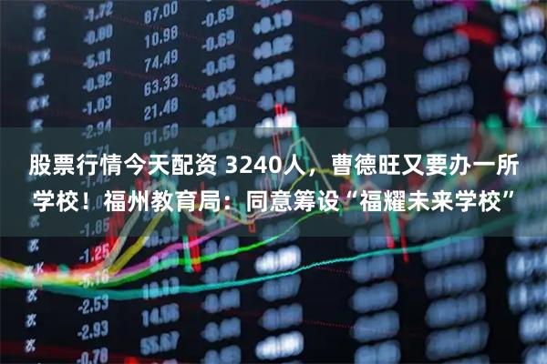 股票行情今天配资 3240人，曹德旺又要办一所学校！福州教育局：同意筹设“福耀未来学校”