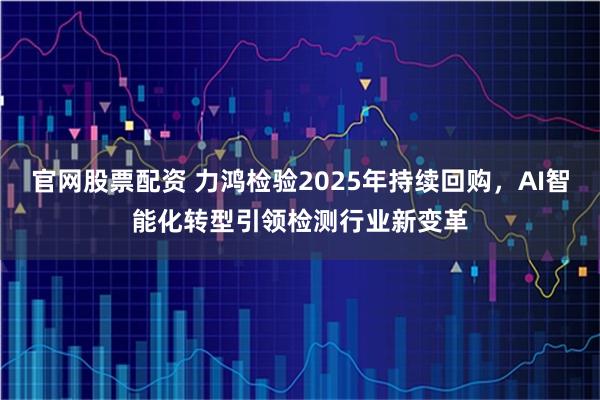 官网股票配资 力鸿检验2025年持续回购，AI智能化转型引领检测行业新变革