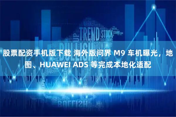 股票配资手机版下载 海外版问界 M9 车机曝光，地图、HUAWEI ADS 等完成本地化适配