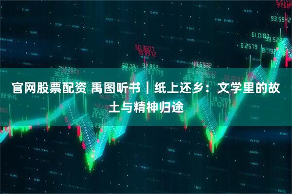 官网股票配资 禹图听书｜纸上还乡：文学里的故土与精神归途