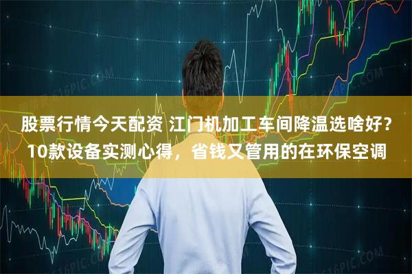 股票行情今天配资 江门机加工车间降温选啥好？10款设备实测心得，省钱又管用的在环保空调