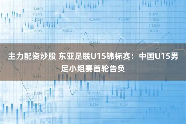 主力配资炒股 东亚足联U15锦标赛：中国U15男足小组赛首轮告负