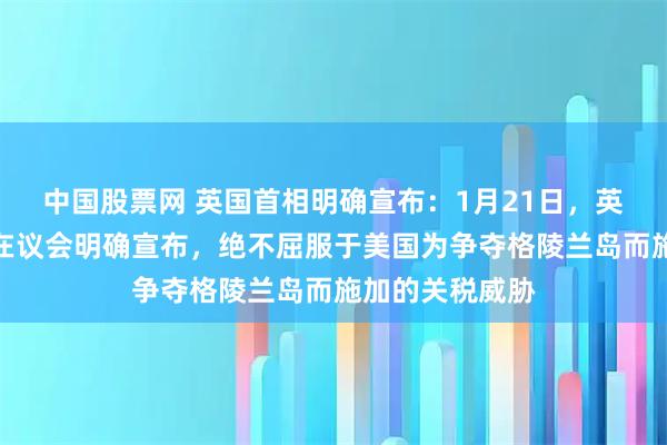 中国股票网 英国首相明确宣布：1月21日，英国首相斯塔默在议会明确宣布，绝不屈服于美国为争夺格陵兰岛而施加的关税威胁