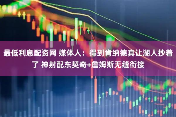 最低利息配资网 媒体人：得到肯纳德真让湖人抄着了 神射配东契奇+詹姆斯无缝衔接