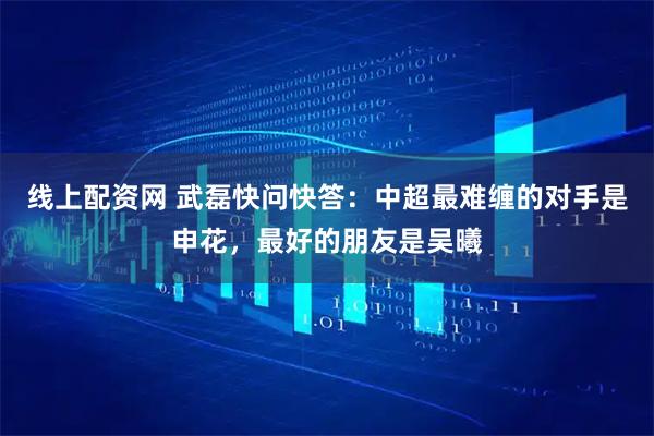 线上配资网 武磊快问快答：中超最难缠的对手是申花，最好的朋友是吴曦