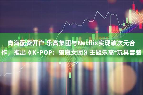 青海配资开户 乐高集团与Netflix实现破次元合作，推出《K-POP：猎魔女团》主题乐高®玩具套装
