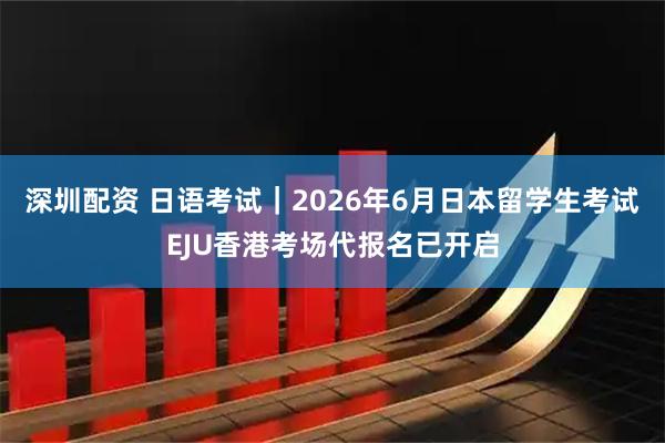 深圳配资 日语考试｜2026年6月日本留学生考试EJU香港考场代报名已开启