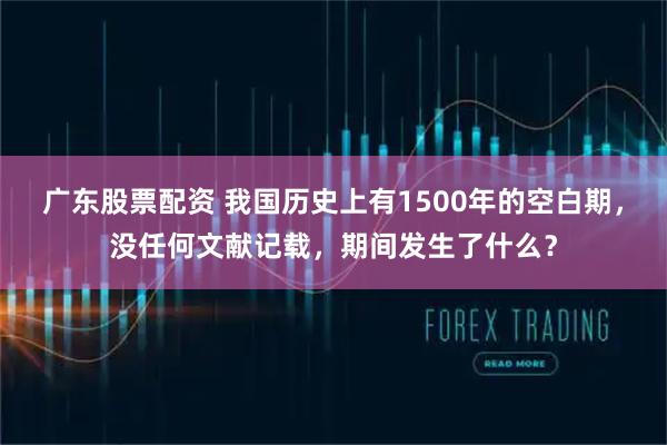 广东股票配资 我国历史上有1500年的空白期，没任何文献记载，期间发生了什么？