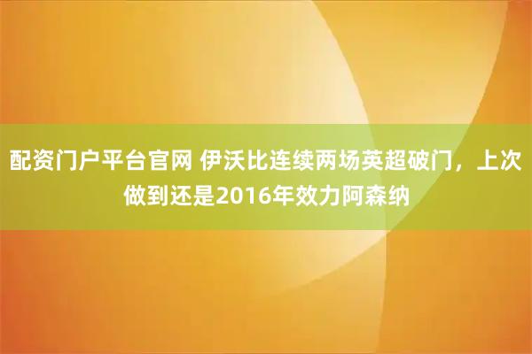 配资门户平台官网 伊沃比连续两场英超破门，上次做到还是2016年效力阿森纳