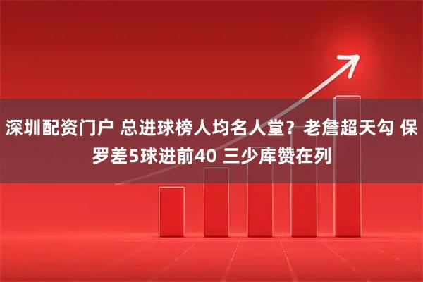 深圳配资门户 总进球榜人均名人堂？老詹超天勾 保罗差5球进前40 三少库赞在列