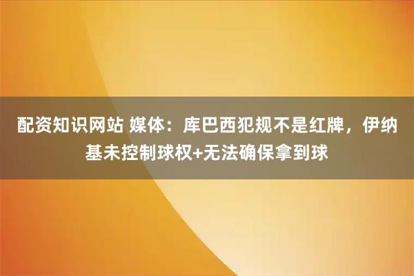 配资知识网站 媒体：库巴西犯规不是红牌，伊纳基未控制球权+无法确保拿到球