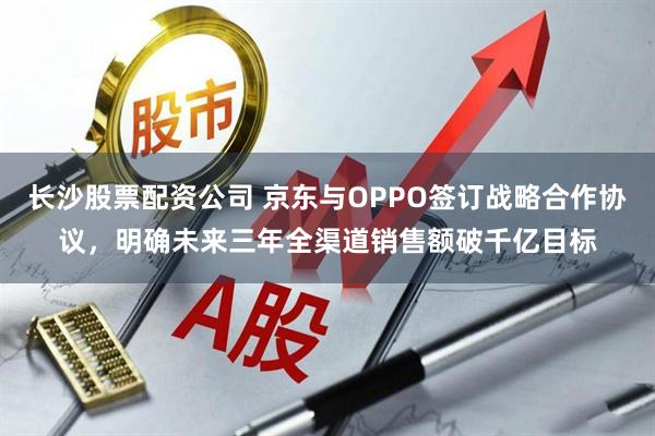 长沙股票配资公司 京东与OPPO签订战略合作协议，明确未来三年全渠道销售额破千亿目标