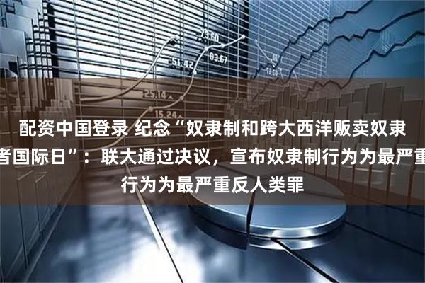 配资中国登录 纪念“奴隶制和跨大西洋贩卖奴隶行为受害者国际日”：联大通过决议，宣布奴隶制行为为最严重反人类罪