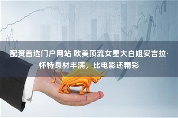 配资首选门户网站 欧美顶流女星大白姐安吉拉·怀特身材丰满，比电影还精彩