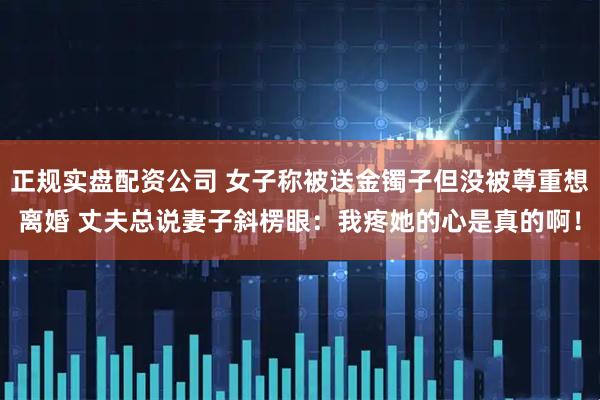 正规实盘配资公司 女子称被送金镯子但没被尊重想离婚 丈夫总说妻子斜楞眼：我疼她的心是真的啊！