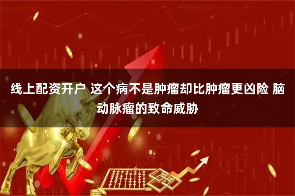 线上配资开户 这个病不是肿瘤却比肿瘤更凶险 脑动脉瘤的致命威胁