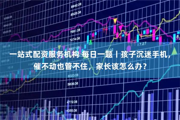 一站式配资服务机构 每日一题丨孩子沉迷手机，催不动也管不住，家长该怎么办？