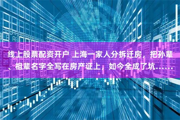线上股票配资开户 上海一家人分拆迁房，把孙辈、祖辈名字全写在房产证上，如今全成了坑……