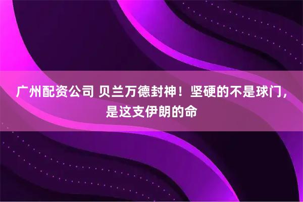 广州配资公司 贝兰万德封神！坚硬的不是球门，是这支伊朗的命