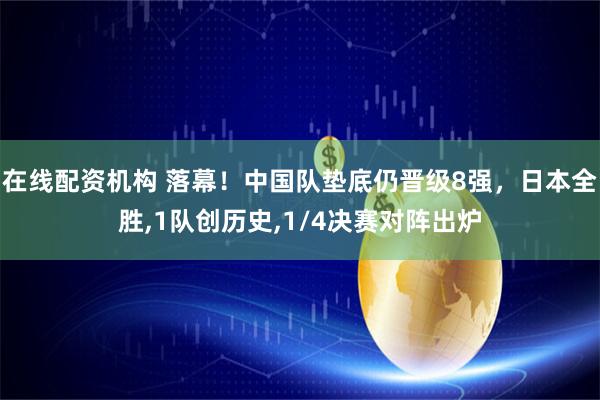 在线配资机构 落幕！中国队垫底仍晋级8强，日本全胜,1队创历史,1/4决赛对阵出炉