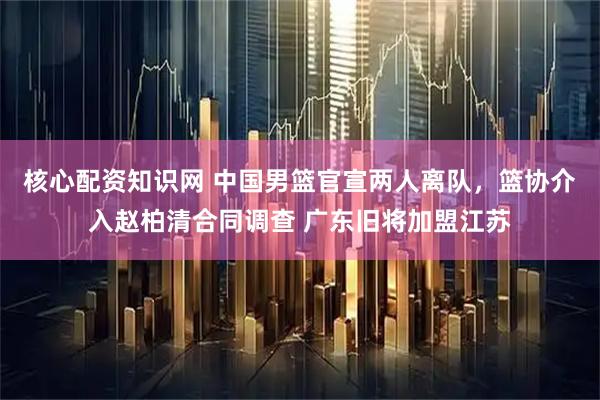 核心配资知识网 中国男篮官宣两人离队，篮协介入赵柏清合同调查 广东旧将加盟江苏