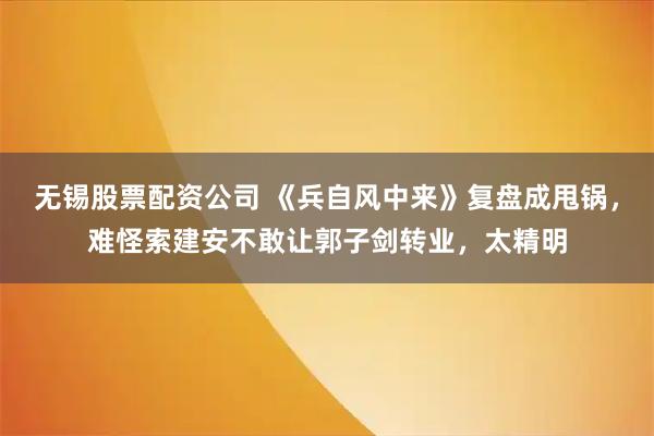 无锡股票配资公司 《兵自风中来》复盘成甩锅，难怪索建安不敢让郭子剑转业，太精明
