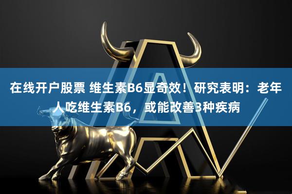 在线开户股票 维生素B6显奇效！研究表明：老年人吃维生素B6，或能改善3种疾病