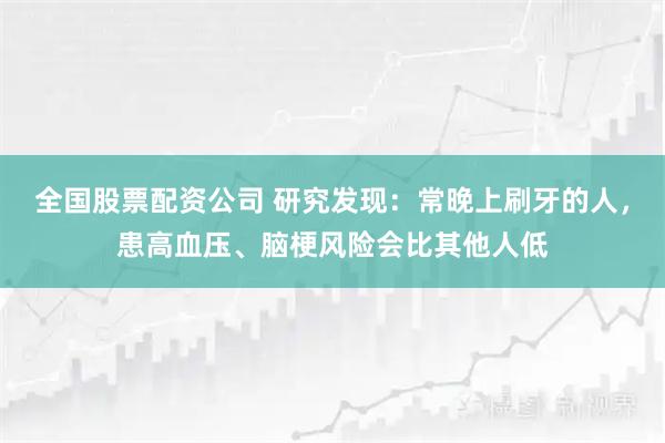 全国股票配资公司 研究发现：常晚上刷牙的人，患高血压、脑梗风险会比其他人低