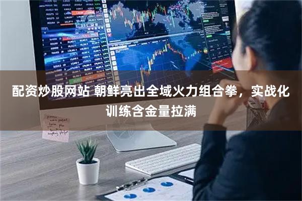 配资炒股网站 朝鲜亮出全域火力组合拳，实战化训练含金量拉满